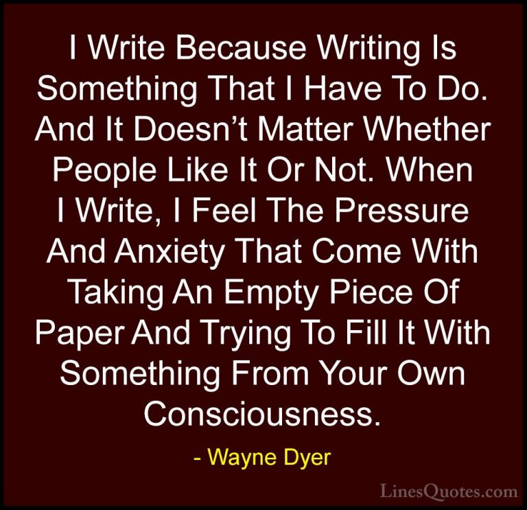 Wayne Dyer Quotes (166) - I Write Because Writing Is Something Th... - QuotesI Write Because Writing Is Something That I Have To Do. And It Doesn't Matter Whether People Like It Or Not. When I Write, I Feel The Pressure And Anxiety That Come With Taking An Empty Piece Of Paper And Trying To Fill It With Something From Your Own Consciousness.