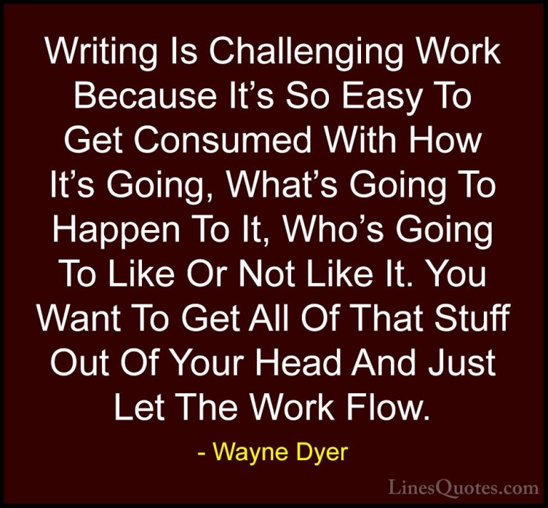 Wayne Dyer Quotes (168) - Writing Is Challenging Work Because It'... - QuotesWriting Is Challenging Work Because It's So Easy To Get Consumed With How It's Going, What's Going To Happen To It, Who's Going To Like Or Not Like It. You Want To Get All Of That Stuff Out Of Your Head And Just Let The Work Flow.