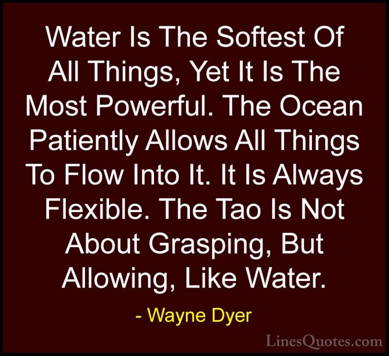 Wayne Dyer Quotes (170) - Water Is The Softest Of All Things, Yet... - QuotesWater Is The Softest Of All Things, Yet It Is The Most Powerful. The Ocean Patiently Allows All Things To Flow Into It. It Is Always Flexible. The Tao Is Not About Grasping, But Allowing, Like Water.