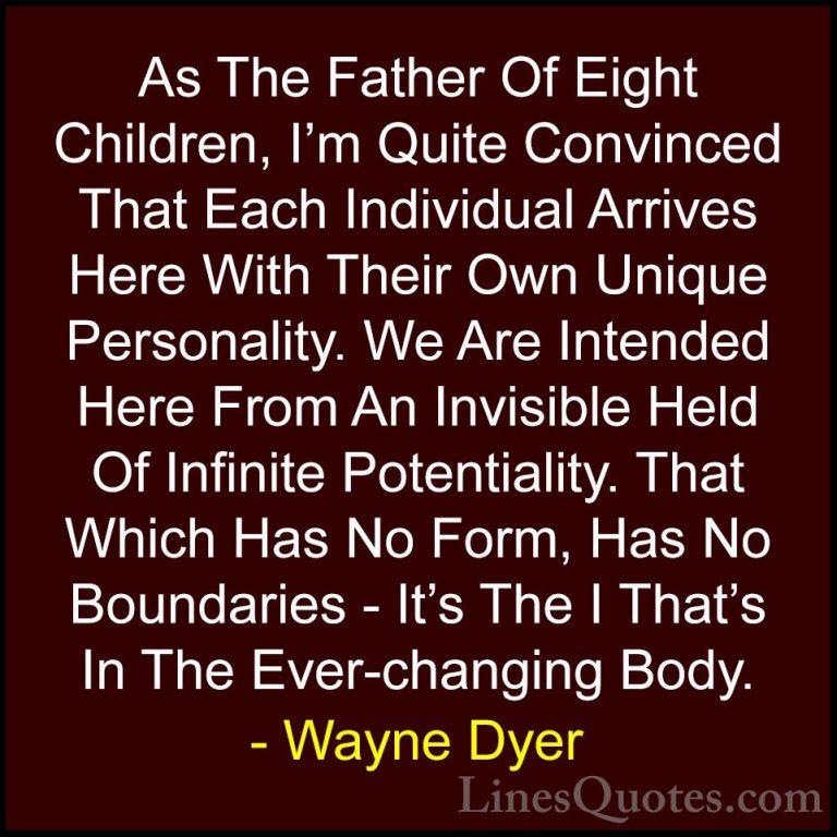 Wayne Dyer Quotes (171) - As The Father Of Eight Children, I'm Qu... - QuotesAs The Father Of Eight Children, I'm Quite Convinced That Each Individual Arrives Here With Their Own Unique Personality. We Are Intended Here From An Invisible Held Of Infinite Potentiality. That Which Has No Form, Has No Boundaries - It's The I That's In The Ever-changing Body.