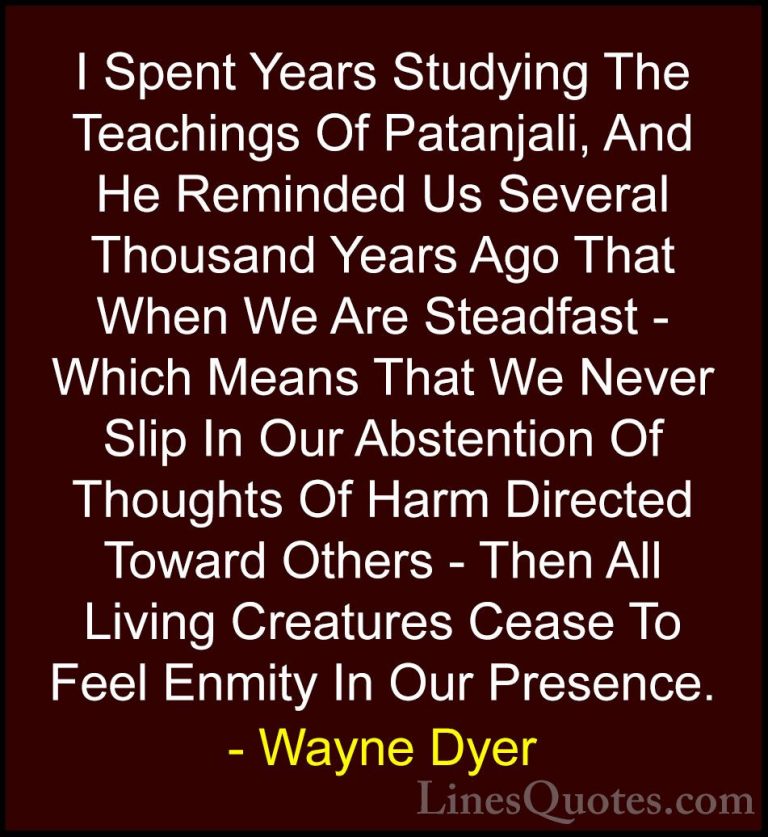 Wayne Dyer Quotes (172) - I Spent Years Studying The Teachings Of... - QuotesI Spent Years Studying The Teachings Of Patanjali, And He Reminded Us Several Thousand Years Ago That When We Are Steadfast - Which Means That We Never Slip In Our Abstention Of Thoughts Of Harm Directed Toward Others - Then All Living Creatures Cease To Feel Enmity In Our Presence.
