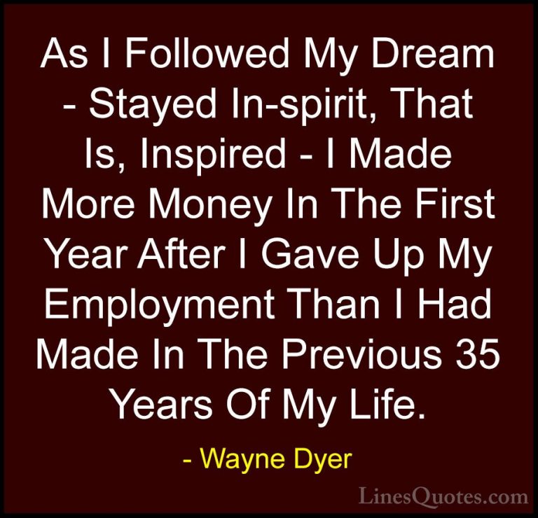 Wayne Dyer Quotes (173) - As I Followed My Dream - Stayed In-spir... - QuotesAs I Followed My Dream - Stayed In-spirit, That Is, Inspired - I Made More Money In The First Year After I Gave Up My Employment Than I Had Made In The Previous 35 Years Of My Life.
