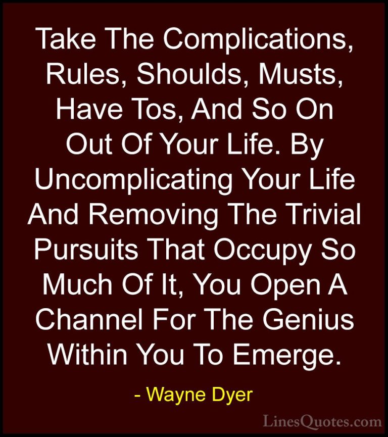 Wayne Dyer Quotes (174) - Take The Complications, Rules, Shoulds,... - QuotesTake The Complications, Rules, Shoulds, Musts, Have Tos, And So On Out Of Your Life. By Uncomplicating Your Life And Removing The Trivial Pursuits That Occupy So Much Of It, You Open A Channel For The Genius Within You To Emerge.