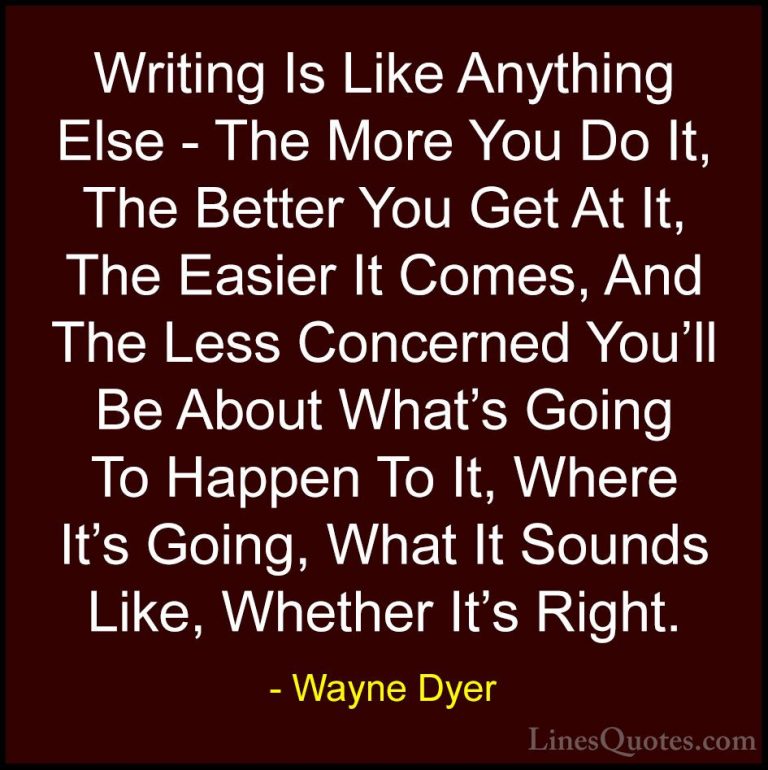 Wayne Dyer Quotes (175) - Writing Is Like Anything Else - The Mor... - QuotesWriting Is Like Anything Else - The More You Do It, The Better You Get At It, The Easier It Comes, And The Less Concerned You'll Be About What's Going To Happen To It, Where It's Going, What It Sounds Like, Whether It's Right.