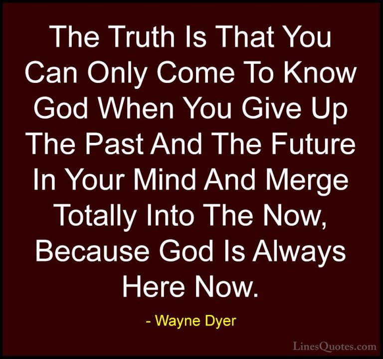 Wayne Dyer Quotes (179) - The Truth Is That You Can Only Come To ... - QuotesThe Truth Is That You Can Only Come To Know God When You Give Up The Past And The Future In Your Mind And Merge Totally Into The Now, Because God Is Always Here Now.
