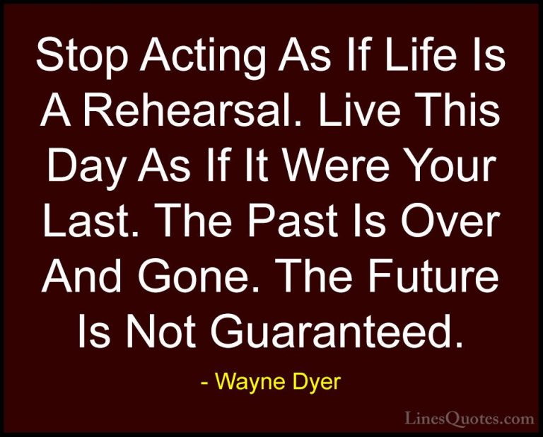 Wayne Dyer Quotes (19) - Stop Acting As If Life Is A Rehearsal. L... - QuotesStop Acting As If Life Is A Rehearsal. Live This Day As If It Were Your Last. The Past Is Over And Gone. The Future Is Not Guaranteed.