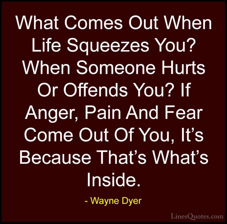 Wayne Dyer Quotes (22) - What Comes Out When Life Squeezes You? W... - QuotesWhat Comes Out When Life Squeezes You? When Someone Hurts Or Offends You? If Anger, Pain And Fear Come Out Of You, It's Because That's What's Inside.