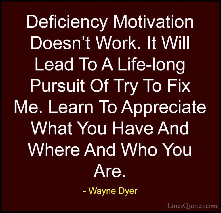 Wayne Dyer Quotes (26) - Deficiency Motivation Doesn't Work. It W... - QuotesDeficiency Motivation Doesn't Work. It Will Lead To A Life-long Pursuit Of Try To Fix Me. Learn To Appreciate What You Have And Where And Who You Are.