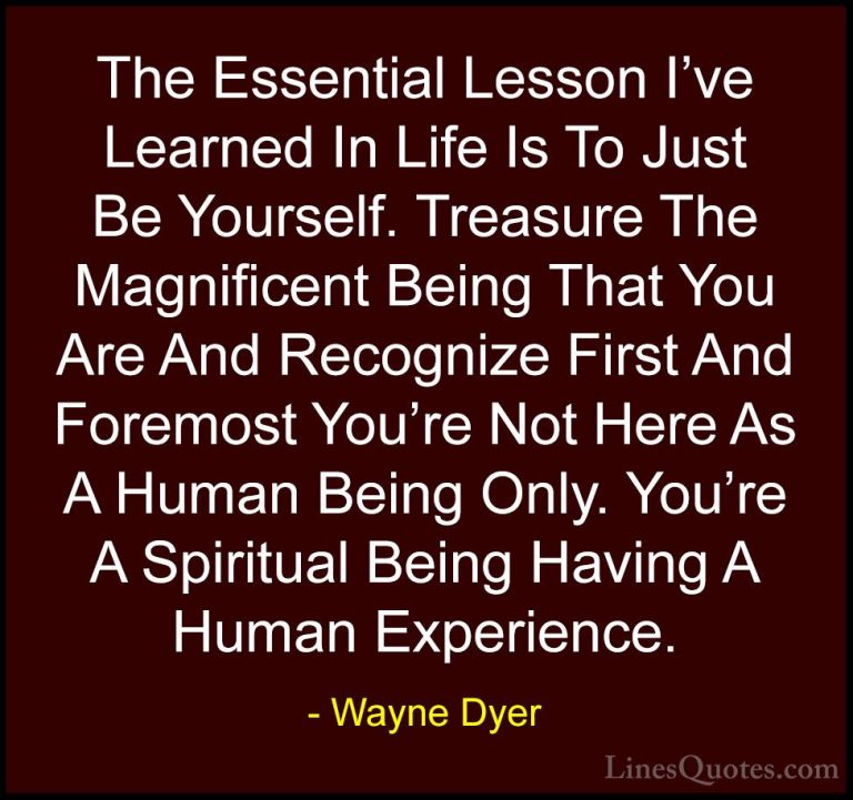 Wayne Dyer Quotes (3) - The Essential Lesson I've Learned In Life... - QuotesThe Essential Lesson I've Learned In Life Is To Just Be Yourself. Treasure The Magnificent Being That You Are And Recognize First And Foremost You're Not Here As A Human Being Only. You're A Spiritual Being Having A Human Experience.