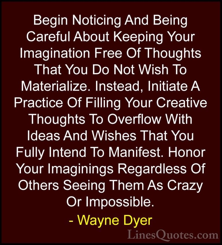 Wayne Dyer Quotes (34) - Begin Noticing And Being Careful About K... - QuotesBegin Noticing And Being Careful About Keeping Your Imagination Free Of Thoughts That You Do Not Wish To Materialize. Instead, Initiate A Practice Of Filling Your Creative Thoughts To Overflow With Ideas And Wishes That You Fully Intend To Manifest. Honor Your Imaginings Regardless Of Others Seeing Them As Crazy Or Impossible.