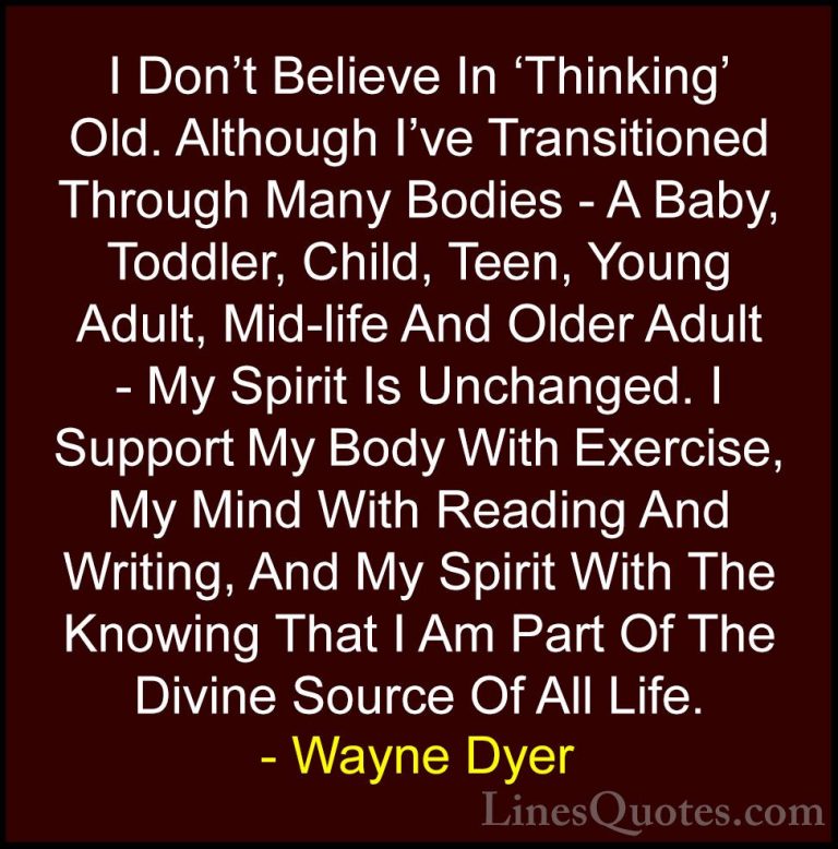 Wayne Dyer Quotes (36) - I Don't Believe In 'Thinking' Old. Altho... - QuotesI Don't Believe In 'Thinking' Old. Although I've Transitioned Through Many Bodies - A Baby, Toddler, Child, Teen, Young Adult, Mid-life And Older Adult - My Spirit Is Unchanged. I Support My Body With Exercise, My Mind With Reading And Writing, And My Spirit With The Knowing That I Am Part Of The Divine Source Of All Life.