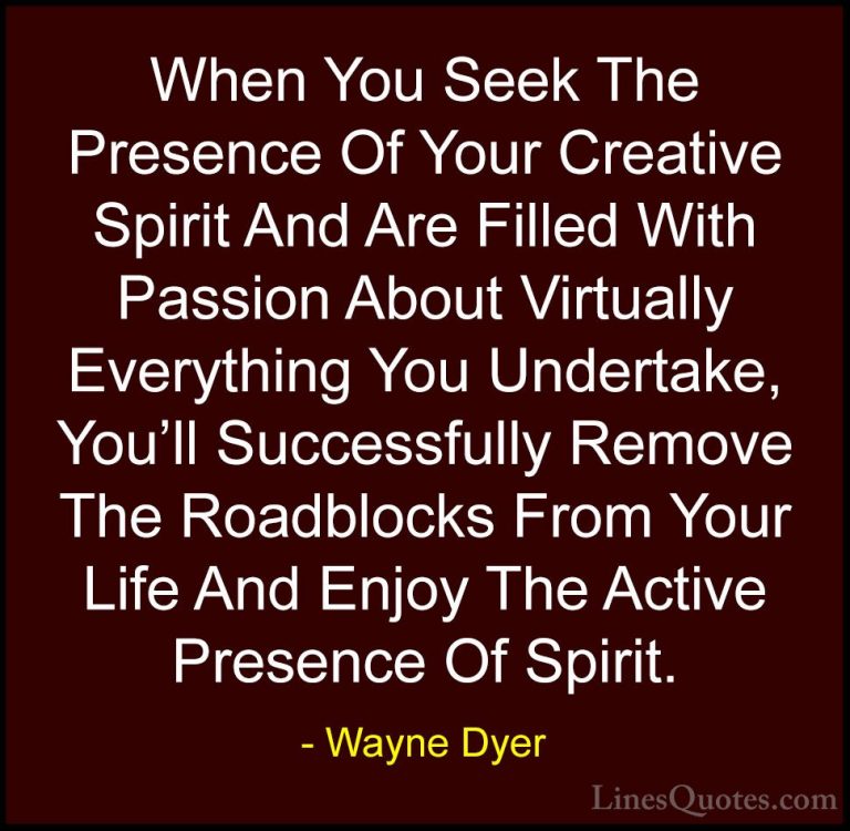Wayne Dyer Quotes (38) - When You Seek The Presence Of Your Creat... - QuotesWhen You Seek The Presence Of Your Creative Spirit And Are Filled With Passion About Virtually Everything You Undertake, You'll Successfully Remove The Roadblocks From Your Life And Enjoy The Active Presence Of Spirit.