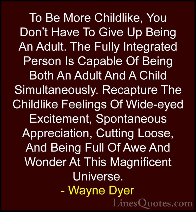 Wayne Dyer Quotes (39) - To Be More Childlike, You Don't Have To ... - QuotesTo Be More Childlike, You Don't Have To Give Up Being An Adult. The Fully Integrated Person Is Capable Of Being Both An Adult And A Child Simultaneously. Recapture The Childlike Feelings Of Wide-eyed Excitement, Spontaneous Appreciation, Cutting Loose, And Being Full Of Awe And Wonder At This Magnificent Universe.