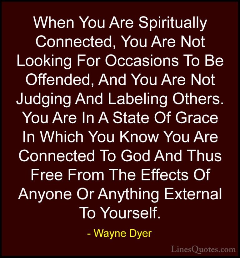 Wayne Dyer Quotes (40) - When You Are Spiritually Connected, You ... - QuotesWhen You Are Spiritually Connected, You Are Not Looking For Occasions To Be Offended, And You Are Not Judging And Labeling Others. You Are In A State Of Grace In Which You Know You Are Connected To God And Thus Free From The Effects Of Anyone Or Anything External To Yourself.