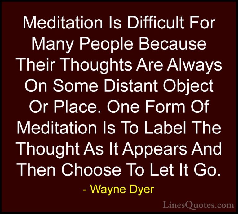 Wayne Dyer Quotes (41) - Meditation Is Difficult For Many People ... - QuotesMeditation Is Difficult For Many People Because Their Thoughts Are Always On Some Distant Object Or Place. One Form Of Meditation Is To Label The Thought As It Appears And Then Choose To Let It Go.