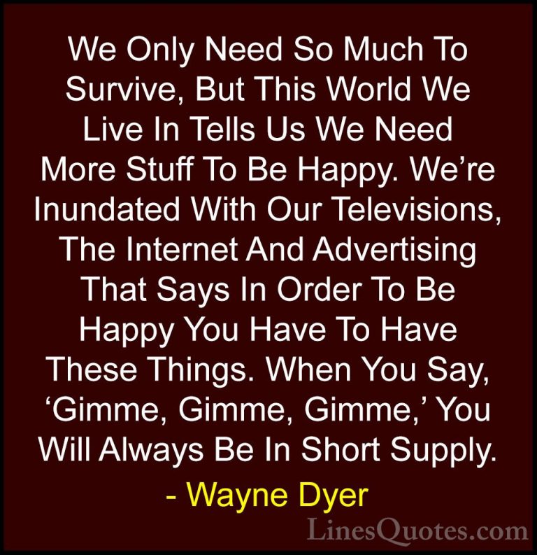 Wayne Dyer Quotes (42) - We Only Need So Much To Survive, But Thi... - QuotesWe Only Need So Much To Survive, But This World We Live In Tells Us We Need More Stuff To Be Happy. We're Inundated With Our Televisions, The Internet And Advertising That Says In Order To Be Happy You Have To Have These Things. When You Say, 'Gimme, Gimme, Gimme,' You Will Always Be In Short Supply.