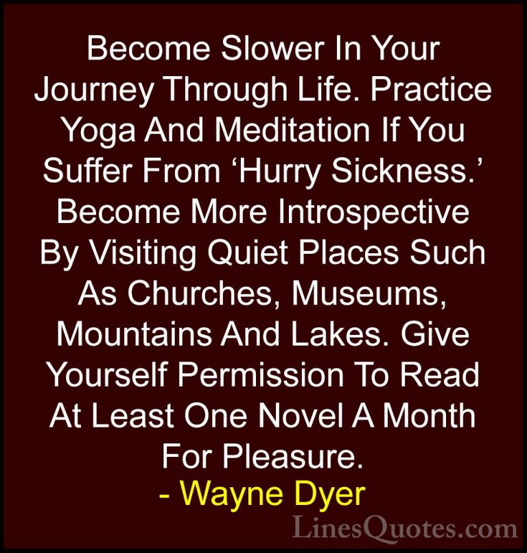 Wayne Dyer Quotes (43) - Become Slower In Your Journey Through Li... - QuotesBecome Slower In Your Journey Through Life. Practice Yoga And Meditation If You Suffer From 'Hurry Sickness.' Become More Introspective By Visiting Quiet Places Such As Churches, Museums, Mountains And Lakes. Give Yourself Permission To Read At Least One Novel A Month For Pleasure.