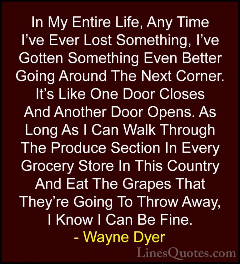 Wayne Dyer Quotes (44) - In My Entire Life, Any Time I've Ever Lo... - QuotesIn My Entire Life, Any Time I've Ever Lost Something, I've Gotten Something Even Better Going Around The Next Corner. It's Like One Door Closes And Another Door Opens. As Long As I Can Walk Through The Produce Section In Every Grocery Store In This Country And Eat The Grapes That They're Going To Throw Away, I Know I Can Be Fine.