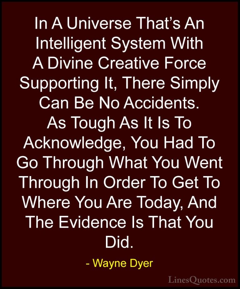 Wayne Dyer Quotes (45) - In A Universe That's An Intelligent Syst... - QuotesIn A Universe That's An Intelligent System With A Divine Creative Force Supporting It, There Simply Can Be No Accidents. As Tough As It Is To Acknowledge, You Had To Go Through What You Went Through In Order To Get To Where You Are Today, And The Evidence Is That You Did.