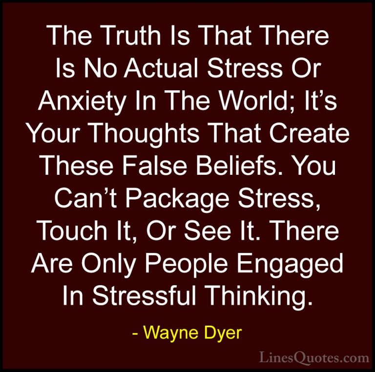 Wayne Dyer Quotes (47) - The Truth Is That There Is No Actual Str... - QuotesThe Truth Is That There Is No Actual Stress Or Anxiety In The World; It's Your Thoughts That Create These False Beliefs. You Can't Package Stress, Touch It, Or See It. There Are Only People Engaged In Stressful Thinking.