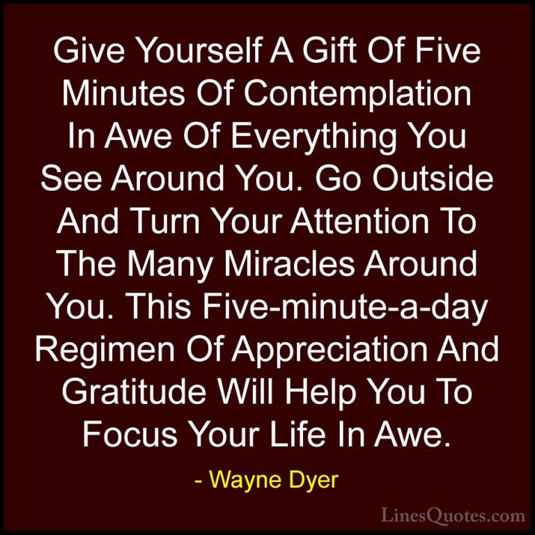 Wayne Dyer Quotes (5) - Give Yourself A Gift Of Five Minutes Of C... - QuotesGive Yourself A Gift Of Five Minutes Of Contemplation In Awe Of Everything You See Around You. Go Outside And Turn Your Attention To The Many Miracles Around You. This Five-minute-a-day Regimen Of Appreciation And Gratitude Will Help You To Focus Your Life In Awe.