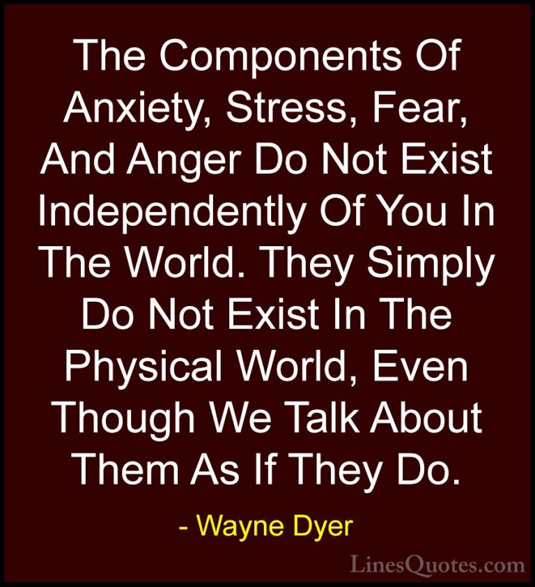 Wayne Dyer Quotes (50) - The Components Of Anxiety, Stress, Fear,... - QuotesThe Components Of Anxiety, Stress, Fear, And Anger Do Not Exist Independently Of You In The World. They Simply Do Not Exist In The Physical World, Even Though We Talk About Them As If They Do.