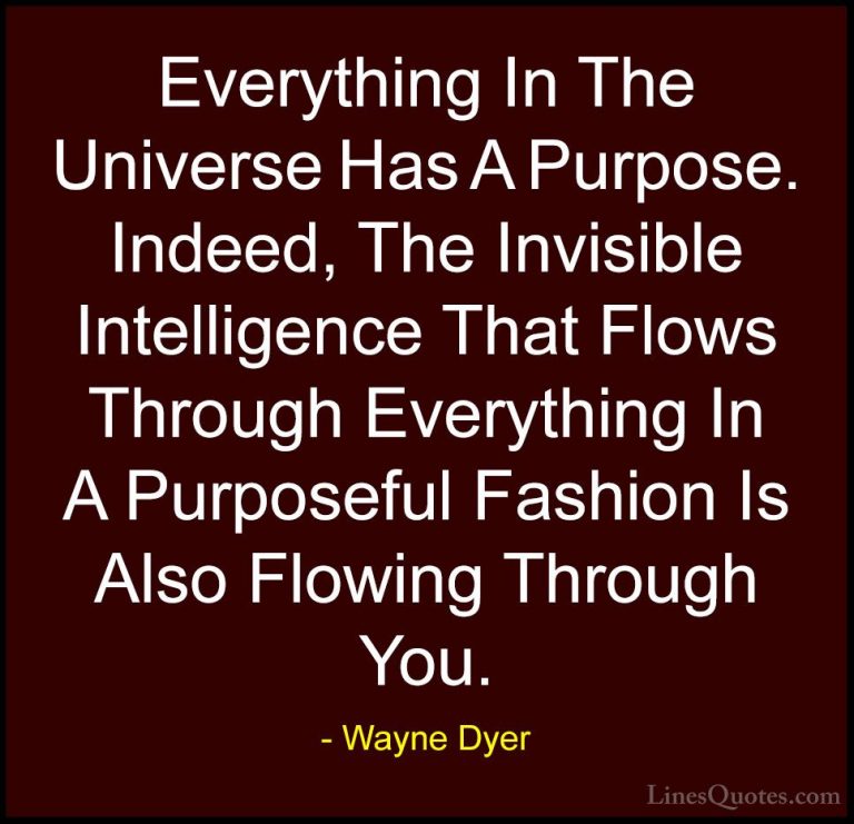 Wayne Dyer Quotes (51) - Everything In The Universe Has A Purpose... - QuotesEverything In The Universe Has A Purpose. Indeed, The Invisible Intelligence That Flows Through Everything In A Purposeful Fashion Is Also Flowing Through You.