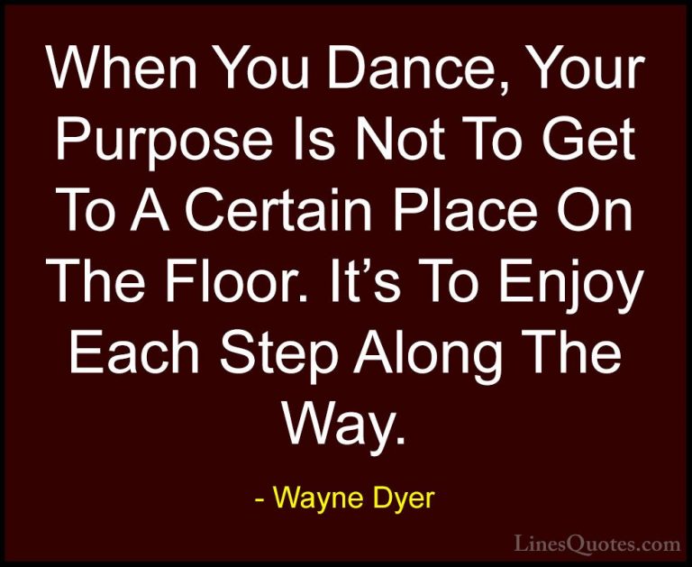 Wayne Dyer Quotes (54) - When You Dance, Your Purpose Is Not To G... - QuotesWhen You Dance, Your Purpose Is Not To Get To A Certain Place On The Floor. It's To Enjoy Each Step Along The Way.