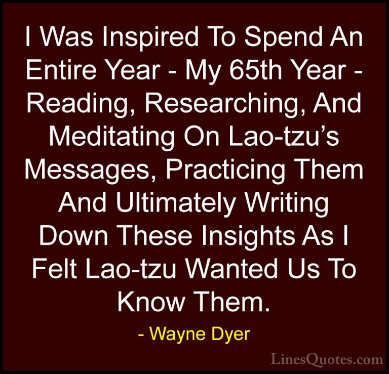 Wayne Dyer Quotes (63) - I Was Inspired To Spend An Entire Year -... - QuotesI Was Inspired To Spend An Entire Year - My 65th Year - Reading, Researching, And Meditating On Lao-tzu's Messages, Practicing Them And Ultimately Writing Down These Insights As I Felt Lao-tzu Wanted Us To Know Them.