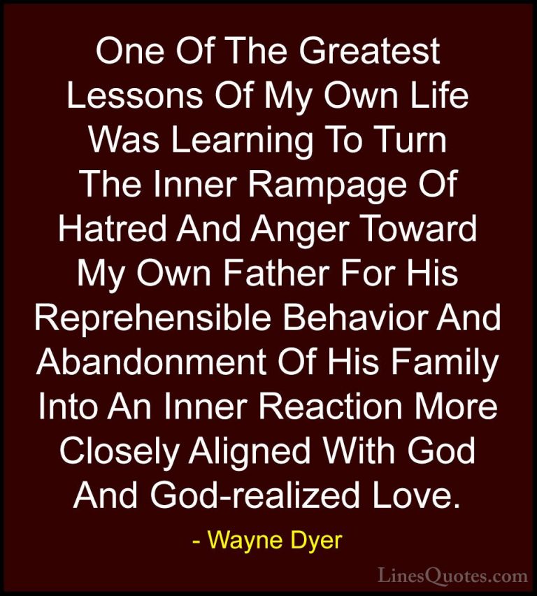 Wayne Dyer Quotes (65) - One Of The Greatest Lessons Of My Own Li... - QuotesOne Of The Greatest Lessons Of My Own Life Was Learning To Turn The Inner Rampage Of Hatred And Anger Toward My Own Father For His Reprehensible Behavior And Abandonment Of His Family Into An Inner Reaction More Closely Aligned With God And God-realized Love.