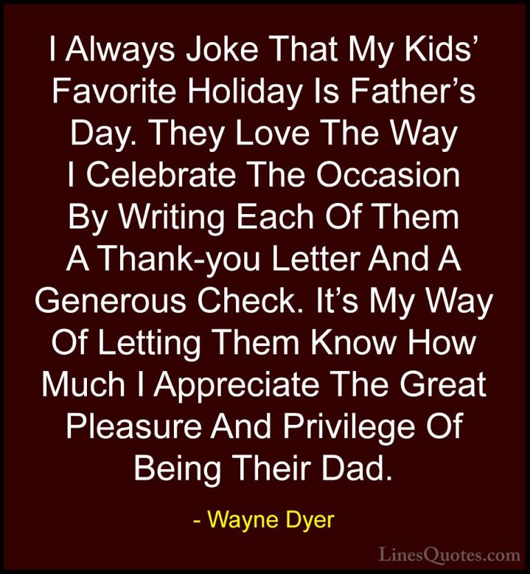 Wayne Dyer Quotes (66) - I Always Joke That My Kids' Favorite Hol... - QuotesI Always Joke That My Kids' Favorite Holiday Is Father's Day. They Love The Way I Celebrate The Occasion By Writing Each Of Them A Thank-you Letter And A Generous Check. It's My Way Of Letting Them Know How Much I Appreciate The Great Pleasure And Privilege Of Being Their Dad.