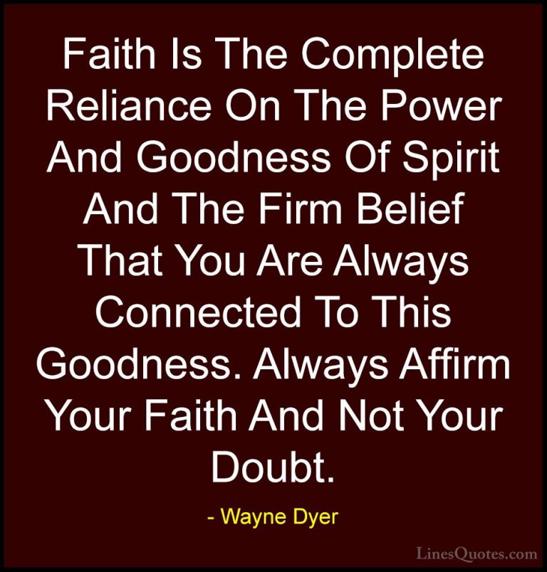 Wayne Dyer Quotes (68) - Faith Is The Complete Reliance On The Po... - QuotesFaith Is The Complete Reliance On The Power And Goodness Of Spirit And The Firm Belief That You Are Always Connected To This Goodness. Always Affirm Your Faith And Not Your Doubt.