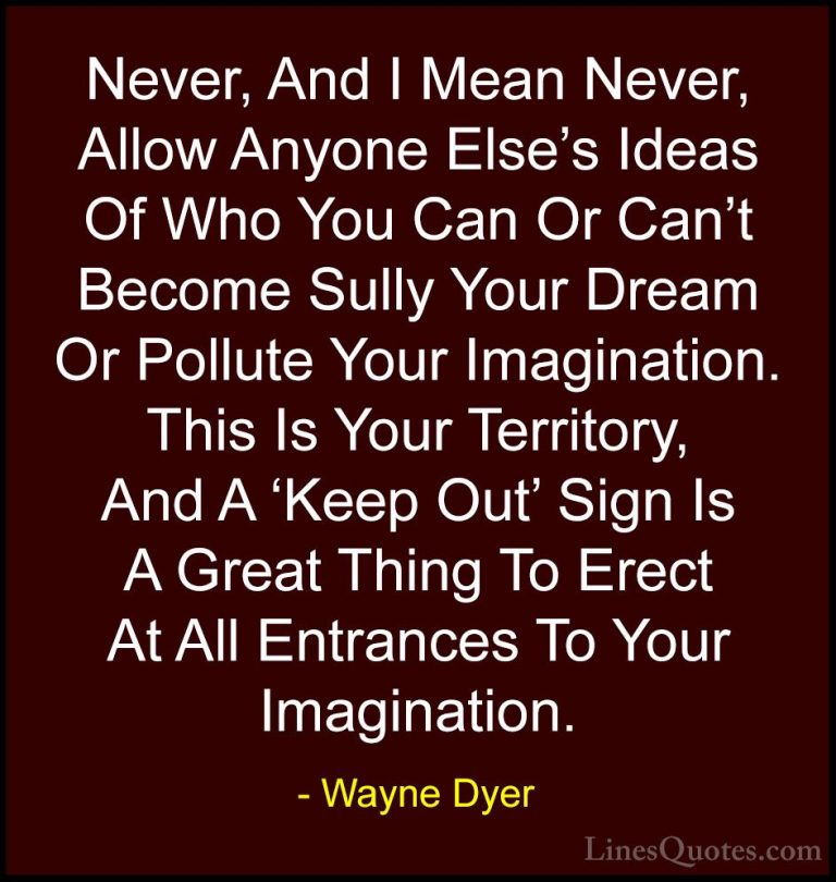 Wayne Dyer Quotes (69) - Never, And I Mean Never, Allow Anyone El... - QuotesNever, And I Mean Never, Allow Anyone Else's Ideas Of Who You Can Or Can't Become Sully Your Dream Or Pollute Your Imagination. This Is Your Territory, And A 'Keep Out' Sign Is A Great Thing To Erect At All Entrances To Your Imagination.