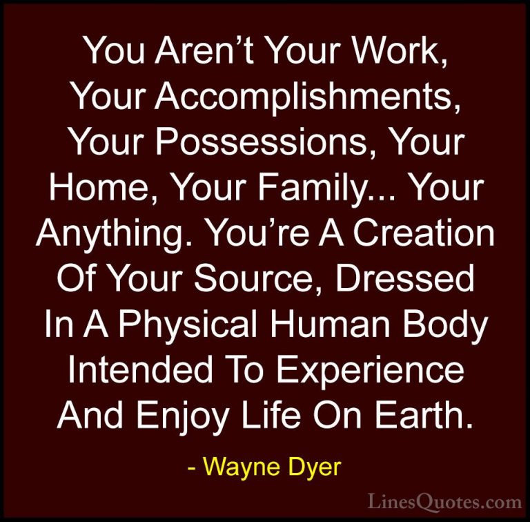 Wayne Dyer Quotes (7) - You Aren't Your Work, Your Accomplishment... - QuotesYou Aren't Your Work, Your Accomplishments, Your Possessions, Your Home, Your Family... Your Anything. You're A Creation Of Your Source, Dressed In A Physical Human Body Intended To Experience And Enjoy Life On Earth.
