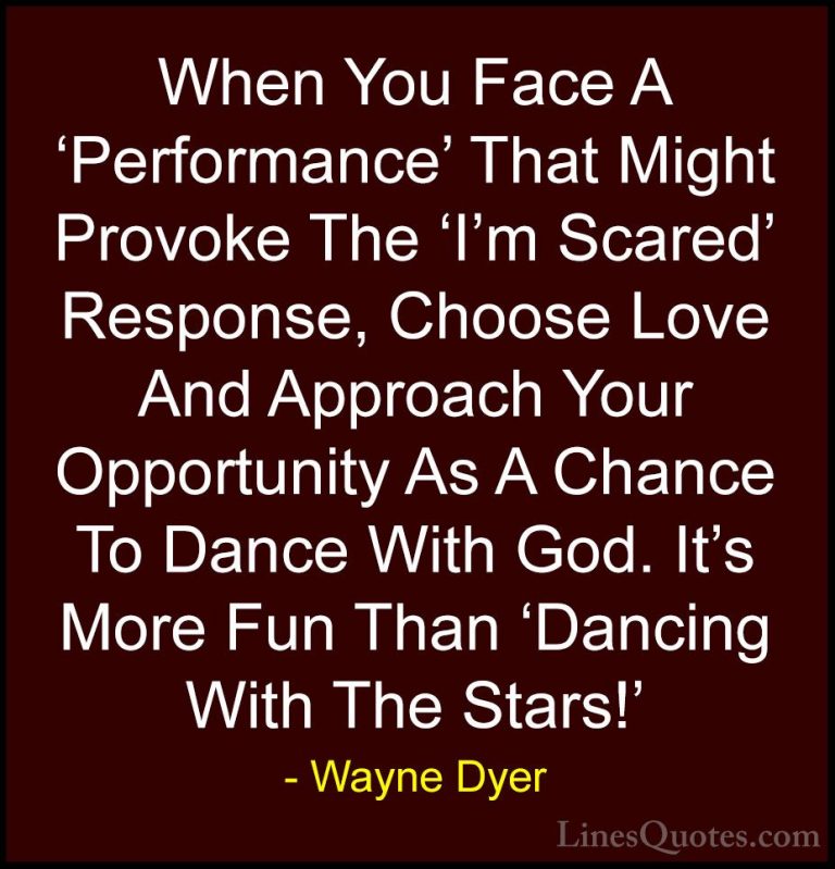 Wayne Dyer Quotes (70) - When You Face A 'Performance' That Might... - QuotesWhen You Face A 'Performance' That Might Provoke The 'I'm Scared' Response, Choose Love And Approach Your Opportunity As A Chance To Dance With God. It's More Fun Than 'Dancing With The Stars!'