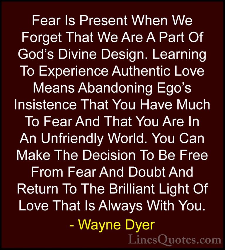 Wayne Dyer Quotes (71) - Fear Is Present When We Forget That We A... - QuotesFear Is Present When We Forget That We Are A Part Of God's Divine Design. Learning To Experience Authentic Love Means Abandoning Ego's Insistence That You Have Much To Fear And That You Are In An Unfriendly World. You Can Make The Decision To Be Free From Fear And Doubt And Return To The Brilliant Light Of Love That Is Always With You.