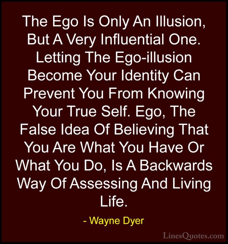 Wayne Dyer Quotes (72) - The Ego Is Only An Illusion, But A Very ... - QuotesThe Ego Is Only An Illusion, But A Very Influential One. Letting The Ego-illusion Become Your Identity Can Prevent You From Knowing Your True Self. Ego, The False Idea Of Believing That You Are What You Have Or What You Do, Is A Backwards Way Of Assessing And Living Life.