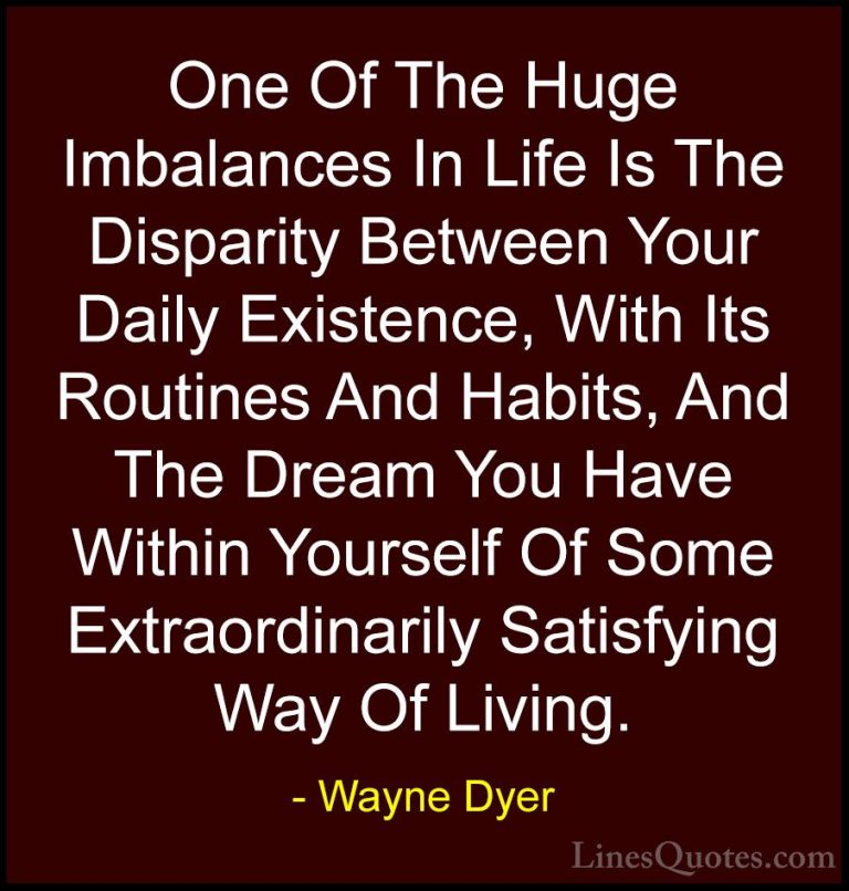 Wayne Dyer Quotes (74) - One Of The Huge Imbalances In Life Is Th... - QuotesOne Of The Huge Imbalances In Life Is The Disparity Between Your Daily Existence, With Its Routines And Habits, And The Dream You Have Within Yourself Of Some Extraordinarily Satisfying Way Of Living.