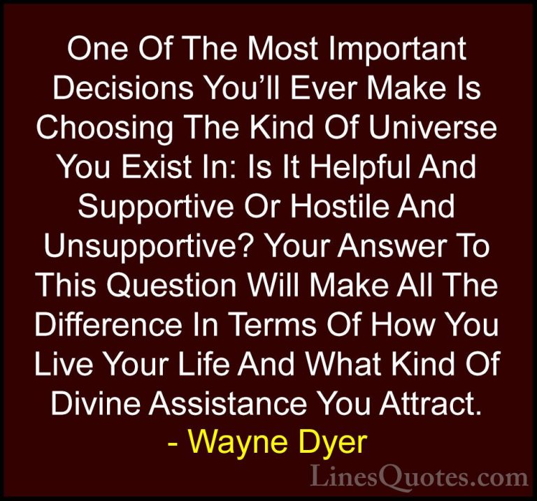 Wayne Dyer Quotes (76) - One Of The Most Important Decisions You'... - QuotesOne Of The Most Important Decisions You'll Ever Make Is Choosing The Kind Of Universe You Exist In: Is It Helpful And Supportive Or Hostile And Unsupportive? Your Answer To This Question Will Make All The Difference In Terms Of How You Live Your Life And What Kind Of Divine Assistance You Attract.