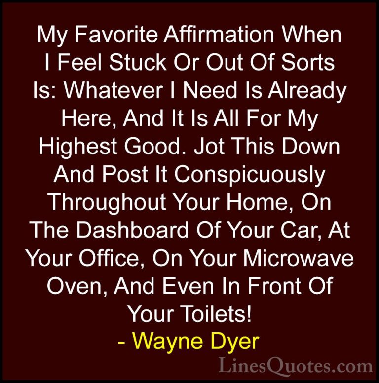 Wayne Dyer Quotes (77) - My Favorite Affirmation When I Feel Stuc... - QuotesMy Favorite Affirmation When I Feel Stuck Or Out Of Sorts Is: Whatever I Need Is Already Here, And It Is All For My Highest Good. Jot This Down And Post It Conspicuously Throughout Your Home, On The Dashboard Of Your Car, At Your Office, On Your Microwave Oven, And Even In Front Of Your Toilets!