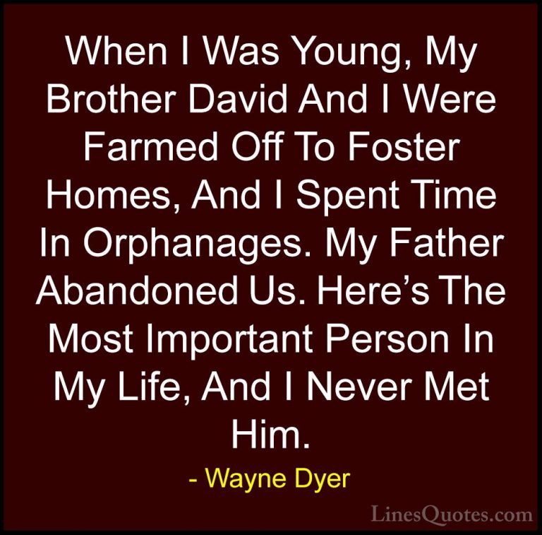 Wayne Dyer Quotes (78) - When I Was Young, My Brother David And I... - QuotesWhen I Was Young, My Brother David And I Were Farmed Off To Foster Homes, And I Spent Time In Orphanages. My Father Abandoned Us. Here's The Most Important Person In My Life, And I Never Met Him.