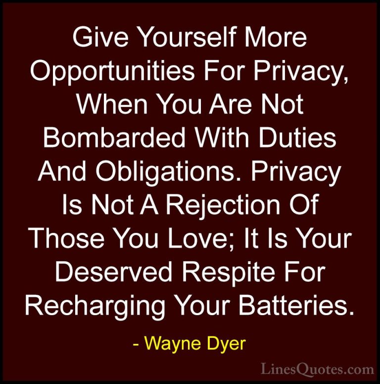 Wayne Dyer Quotes (80) - Give Yourself More Opportunities For Pri... - QuotesGive Yourself More Opportunities For Privacy, When You Are Not Bombarded With Duties And Obligations. Privacy Is Not A Rejection Of Those You Love; It Is Your Deserved Respite For Recharging Your Batteries.