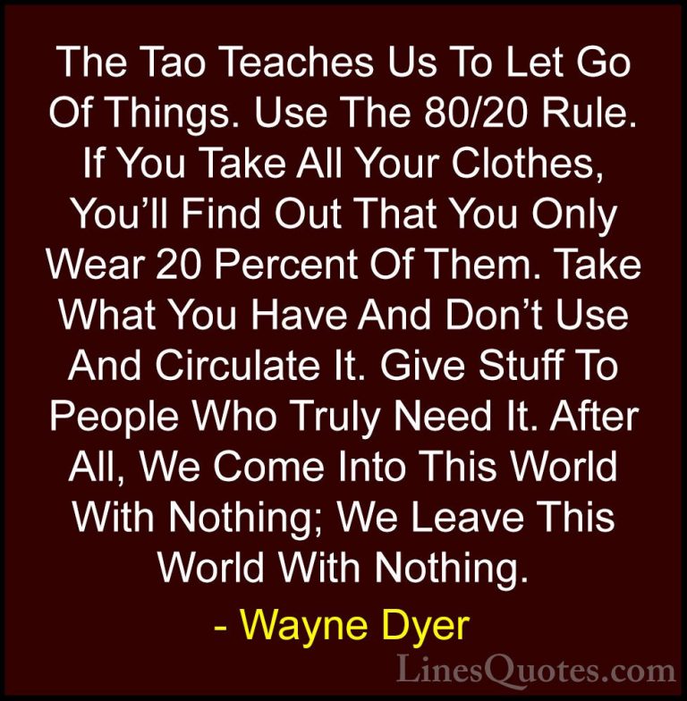 Wayne Dyer Quotes (81) - The Tao Teaches Us To Let Go Of Things. ... - QuotesThe Tao Teaches Us To Let Go Of Things. Use The 80/20 Rule. If You Take All Your Clothes, You'll Find Out That You Only Wear 20 Percent Of Them. Take What You Have And Don't Use And Circulate It. Give Stuff To People Who Truly Need It. After All, We Come Into This World With Nothing; We Leave This World With Nothing.