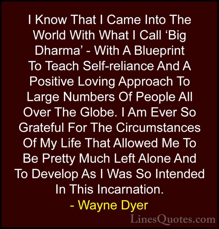 Wayne Dyer Quotes (82) - I Know That I Came Into The World With W... - QuotesI Know That I Came Into The World With What I Call 'Big Dharma' - With A Blueprint To Teach Self-reliance And A Positive Loving Approach To Large Numbers Of People All Over The Globe. I Am Ever So Grateful For The Circumstances Of My Life That Allowed Me To Be Pretty Much Left Alone And To Develop As I Was So Intended In This Incarnation.