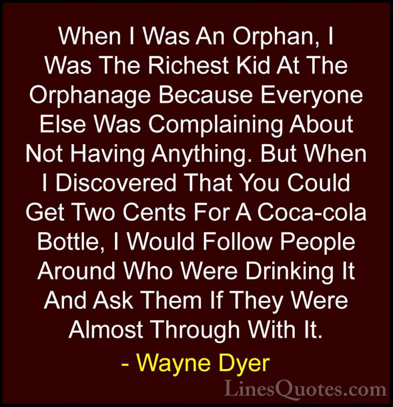 Wayne Dyer Quotes (84) - When I Was An Orphan, I Was The Richest ... - QuotesWhen I Was An Orphan, I Was The Richest Kid At The Orphanage Because Everyone Else Was Complaining About Not Having Anything. But When I Discovered That You Could Get Two Cents For A Coca-cola Bottle, I Would Follow People Around Who Were Drinking It And Ask Them If They Were Almost Through With It.