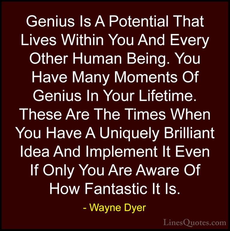 Wayne Dyer Quotes (85) - Genius Is A Potential That Lives Within ... - QuotesGenius Is A Potential That Lives Within You And Every Other Human Being. You Have Many Moments Of Genius In Your Lifetime. These Are The Times When You Have A Uniquely Brilliant Idea And Implement It Even If Only You Are Aware Of How Fantastic It Is.