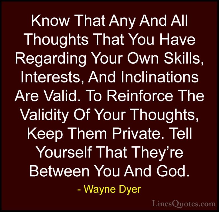 Wayne Dyer Quotes (86) - Know That Any And All Thoughts That You ... - QuotesKnow That Any And All Thoughts That You Have Regarding Your Own Skills, Interests, And Inclinations Are Valid. To Reinforce The Validity Of Your Thoughts, Keep Them Private. Tell Yourself That They're Between You And God.