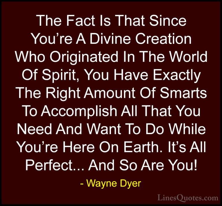 Wayne Dyer Quotes (87) - The Fact Is That Since You're A Divine C... - QuotesThe Fact Is That Since You're A Divine Creation Who Originated In The World Of Spirit, You Have Exactly The Right Amount Of Smarts To Accomplish All That You Need And Want To Do While You're Here On Earth. It's All Perfect... And So Are You!