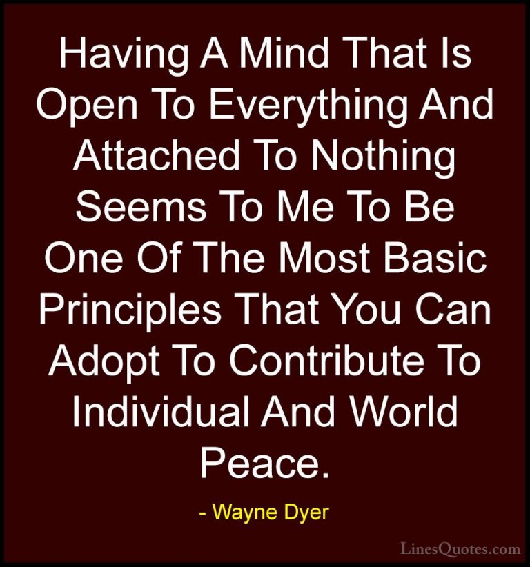 Wayne Dyer Quotes (88) - Having A Mind That Is Open To Everything... - QuotesHaving A Mind That Is Open To Everything And Attached To Nothing Seems To Me To Be One Of The Most Basic Principles That You Can Adopt To Contribute To Individual And World Peace.