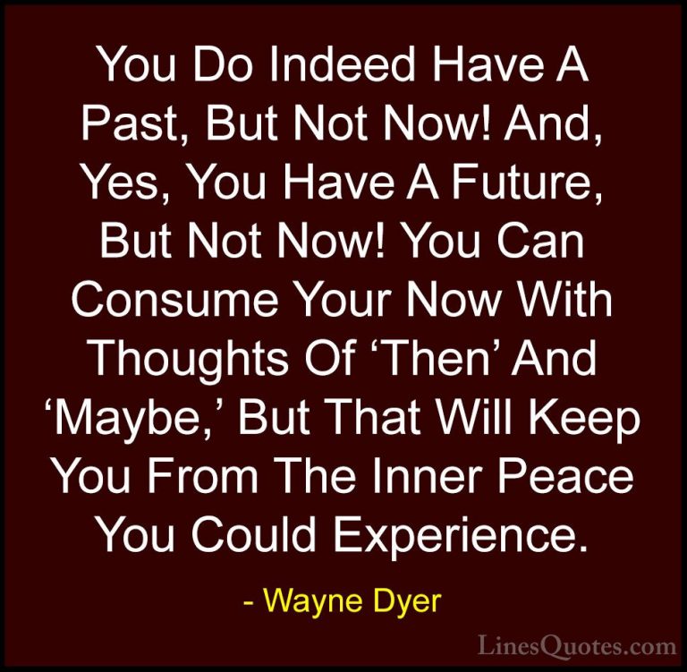 Wayne Dyer Quotes (89) - You Do Indeed Have A Past, But Not Now! ... - QuotesYou Do Indeed Have A Past, But Not Now! And, Yes, You Have A Future, But Not Now! You Can Consume Your Now With Thoughts Of 'Then' And 'Maybe,' But That Will Keep You From The Inner Peace You Could Experience.